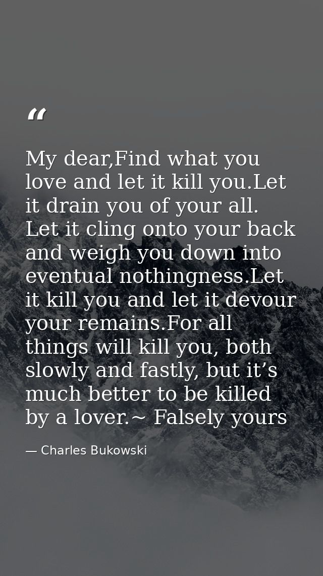 My dear,Find what you love and let it kill you.Let it drain you of your all. Let it cling onto your back and weigh you d — Charles Bukowski