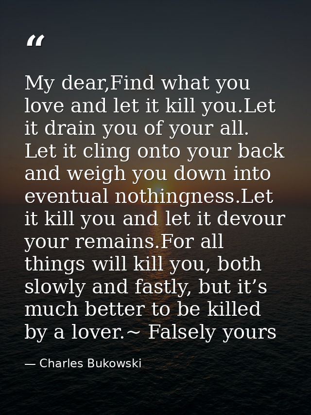 My dear,Find what you love and let it kill you.Let it drain you of your all. Let it cling onto your back and weigh you d — Charles Bukowski
