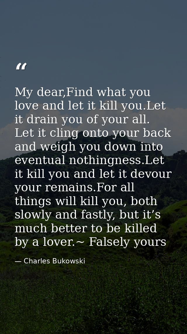 My dear,Find what you love and let it kill you.Let it drain you of your all. Let it cling onto your back and weigh you d — Charles Bukowski