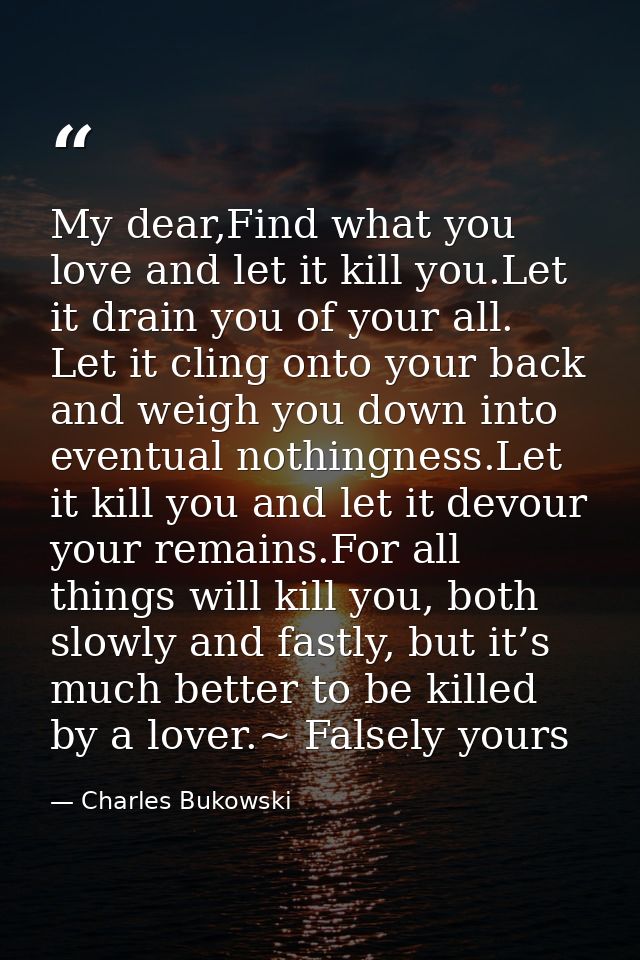 My dear,Find what you love and let it kill you.Let it drain you of your all. Let it cling onto your back and weigh you d — Charles Bukowski