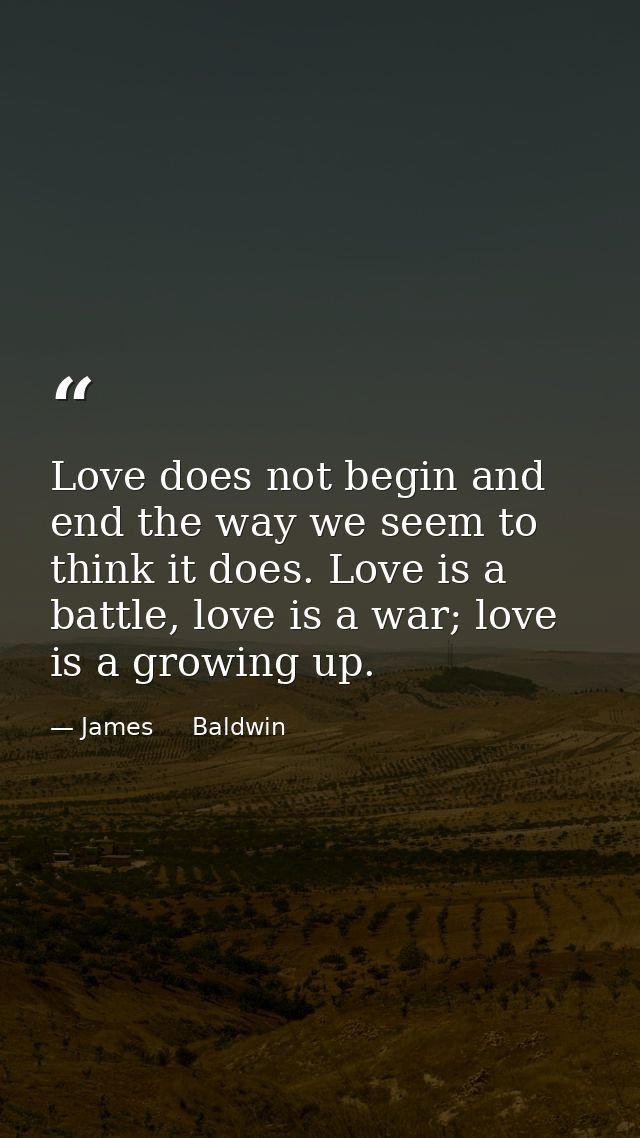 Love does not begin and end the way we seem to think it does. Love is a battle, love is a war; love is a growing up. — James     Baldwin