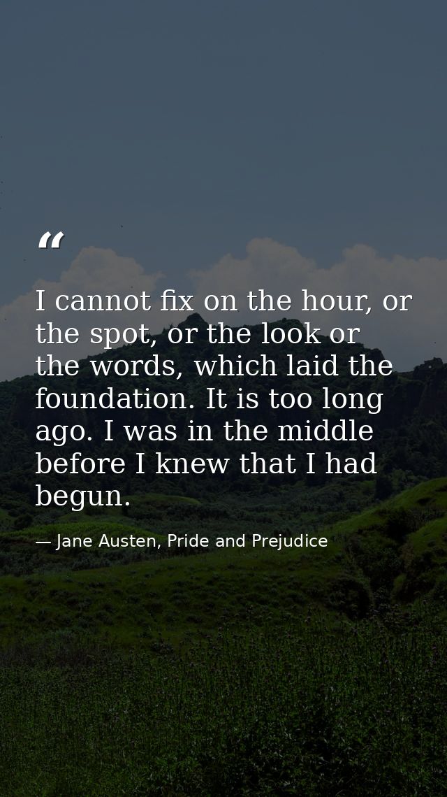 I cannot fix on the hour, or the spot, or the look or the words, which laid the foundation. It is too long ago. I was in — Jane Austen, Pride and Prejudice