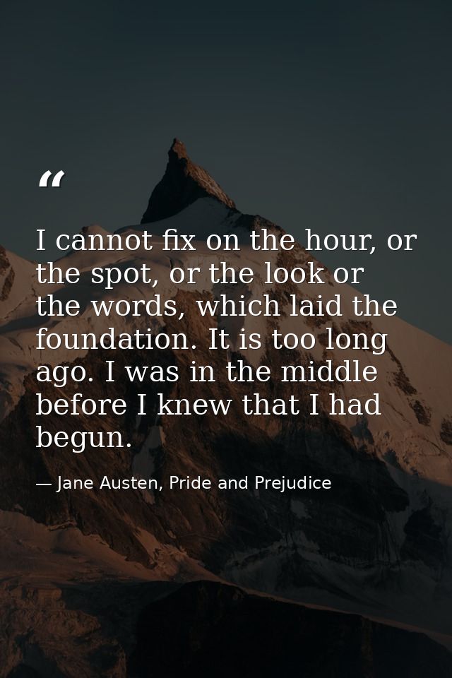 I cannot fix on the hour, or the spot, or the look or the words, which laid the foundation. It is too long ago. I was in — Jane Austen, Pride and Prejudice