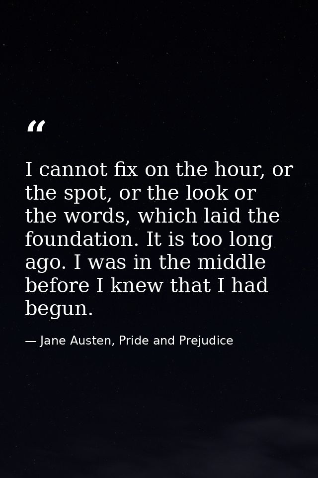 I cannot fix on the hour, or the spot, or the look or the words, which laid the foundation. It is too long ago. I was in — Jane Austen, Pride and Prejudice