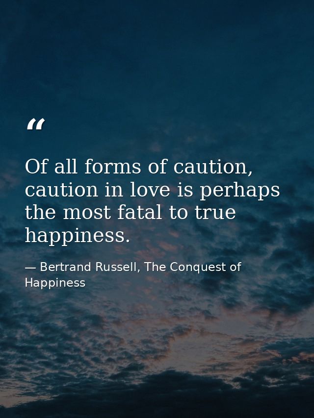 Of all forms of caution, caution in love is perhaps the most fatal to true happiness. — Bertrand Russell, The Conquest of Happiness