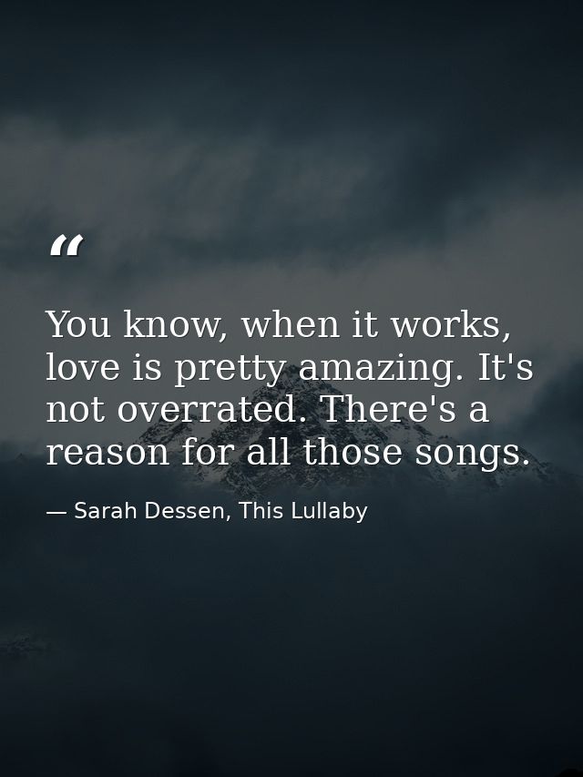 You know, when it works, love is pretty amazing. It's not overrated. There's a reason for all those songs. — Sarah Dessen, This Lullaby