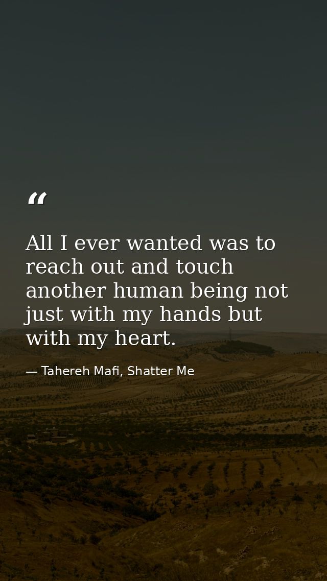 All I ever wanted was to reach out and touch another human being not just with my hands but with my heart. — Tahereh Mafi, Shatter Me