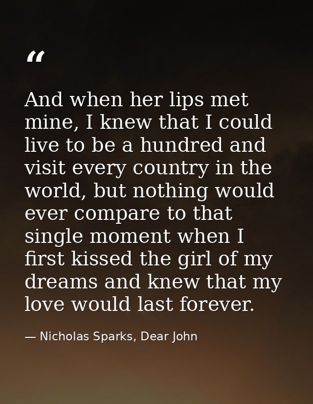 And when her lips met mine, I knew that I could live to be a hundred and visit every country in the world, but nothing w — Nicholas Sparks, Dear John