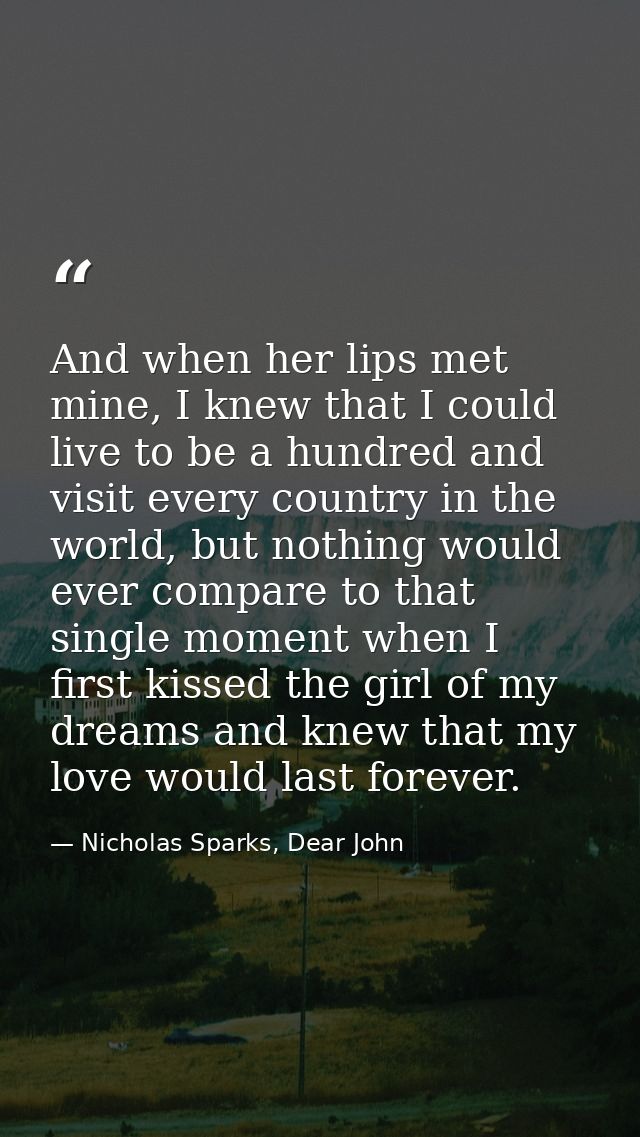 And when her lips met mine, I knew that I could live to be a hundred and visit every country in the world, but nothing w — Nicholas Sparks, Dear John