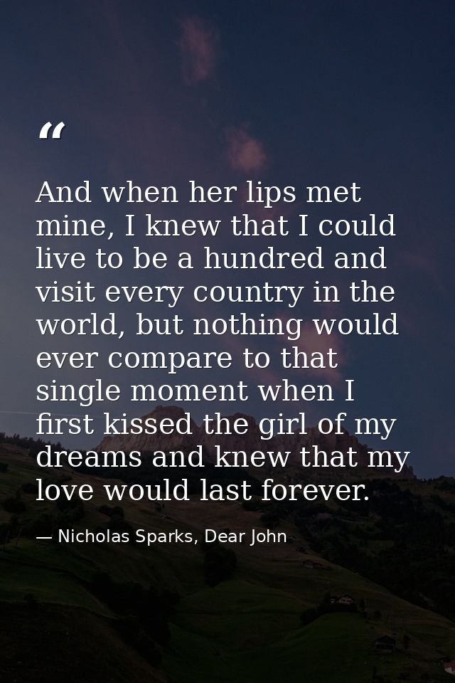 And when her lips met mine, I knew that I could live to be a hundred and visit every country in the world, but nothing w — Nicholas Sparks, Dear John