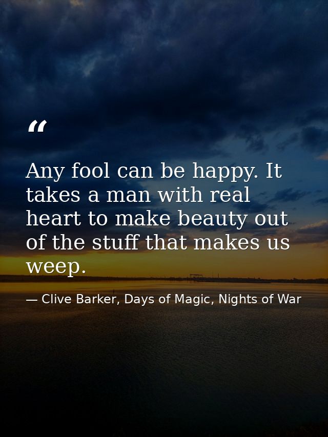 Any fool can be happy. It takes a man with real heart to make beauty out of the stuff that makes us weep. — Clive Barker, Days of Magic, Nights of War