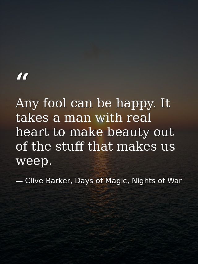 Any fool can be happy. It takes a man with real heart to make beauty out of the stuff that makes us weep. — Clive Barker, Days of Magic, Nights of War