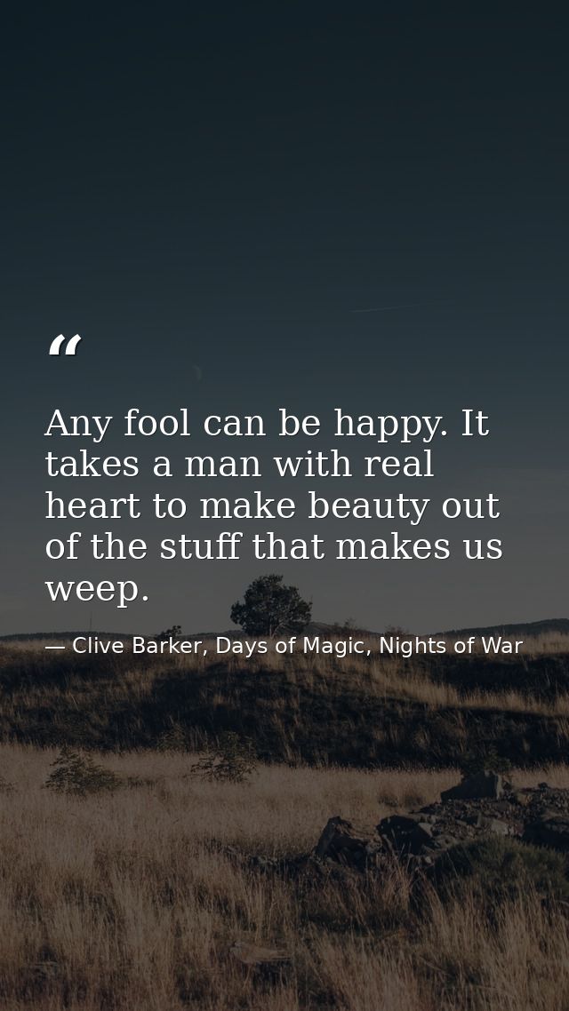Any fool can be happy. It takes a man with real heart to make beauty out of the stuff that makes us weep. — Clive Barker, Days of Magic, Nights of War