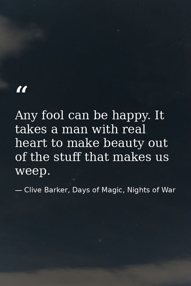 Any fool can be happy. It takes a man with real heart to make beauty out of the stuff that makes us weep. — Clive Barker, Days of Magic, Nights of War