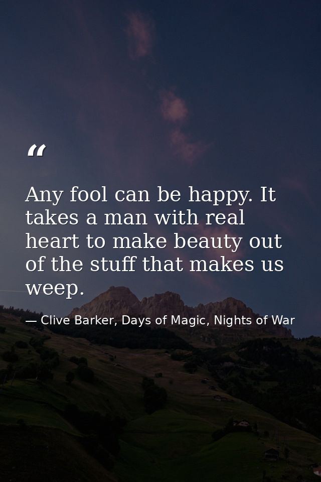 Any fool can be happy. It takes a man with real heart to make beauty out of the stuff that makes us weep. — Clive Barker, Days of Magic, Nights of War