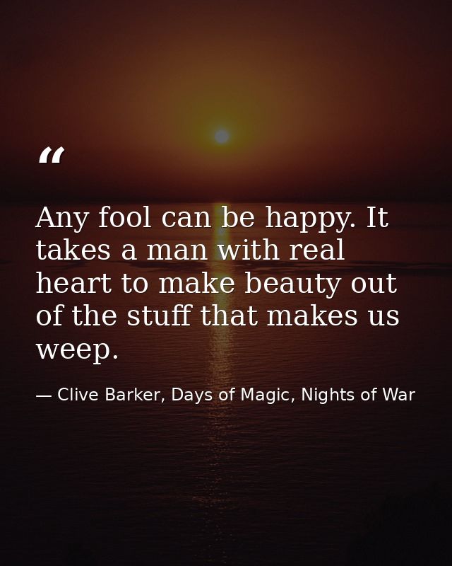 Any fool can be happy. It takes a man with real heart to make beauty out of the stuff that makes us weep. — Clive Barker, Days of Magic, Nights of War