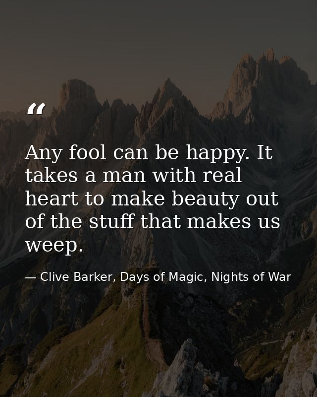 Any fool can be happy. It takes a man with real heart to make beauty out of the stuff that makes us weep. — Clive Barker, Days of Magic, Nights of War