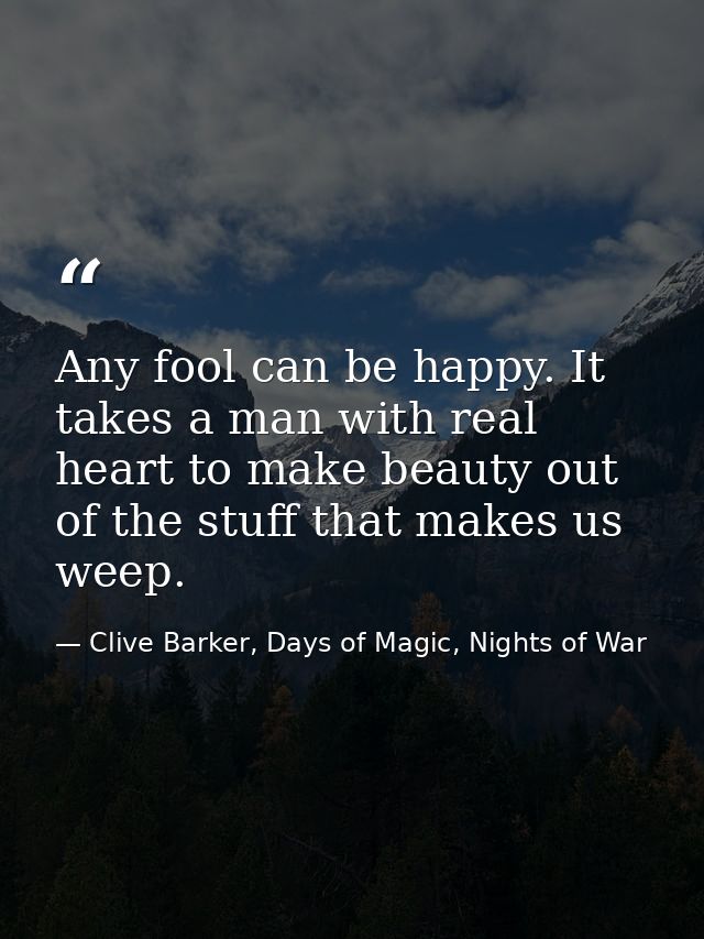 Any fool can be happy. It takes a man with real heart to make beauty out of the stuff that makes us weep. — Clive Barker, Days of Magic, Nights of War