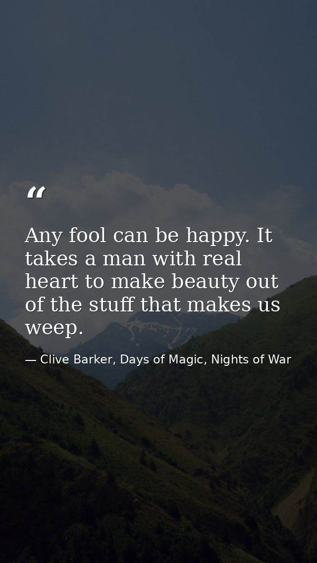 Any fool can be happy. It takes a man with real heart to make beauty out of the stuff that makes us weep. — Clive Barker, Days of Magic, Nights of War