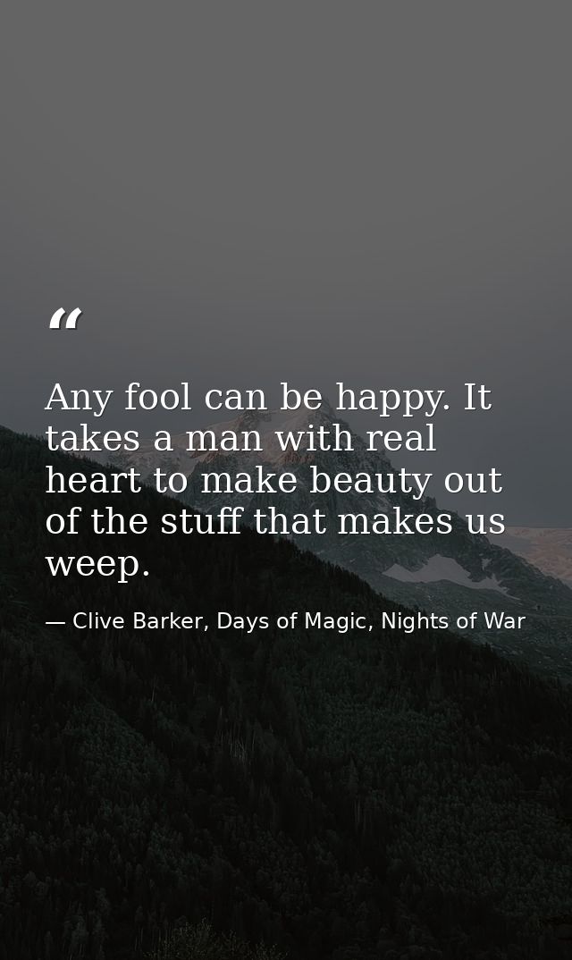 Any fool can be happy. It takes a man with real heart to make beauty out of the stuff that makes us weep. — Clive Barker, Days of Magic, Nights of War