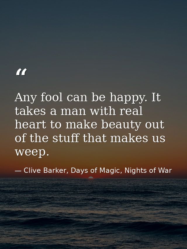 Any fool can be happy. It takes a man with real heart to make beauty out of the stuff that makes us weep. — Clive Barker, Days of Magic, Nights of War