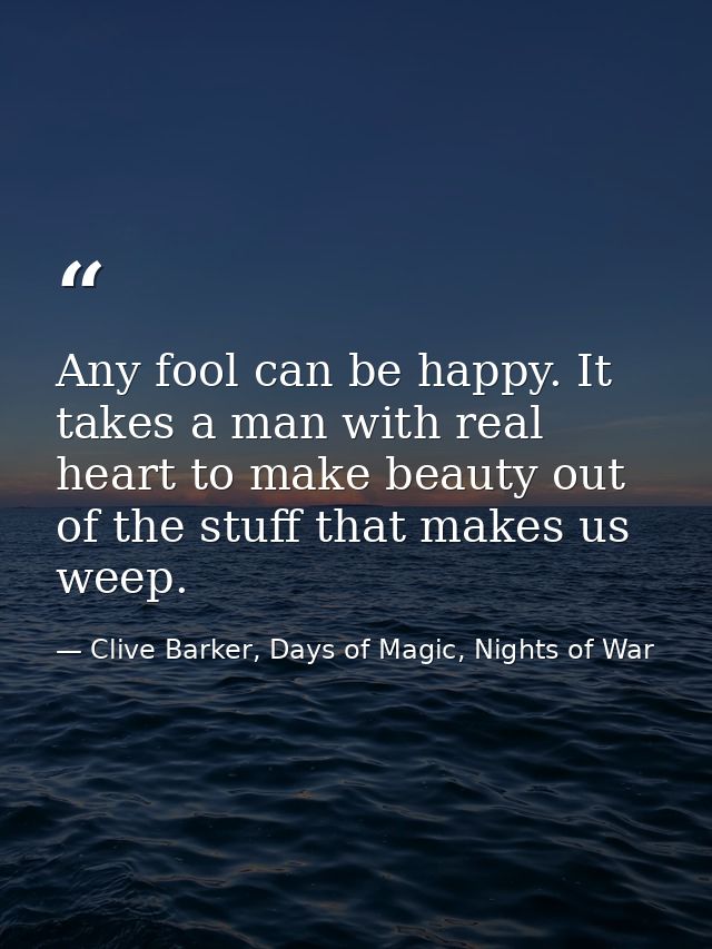 Any fool can be happy. It takes a man with real heart to make beauty out of the stuff that makes us weep. — Clive Barker, Days of Magic, Nights of War