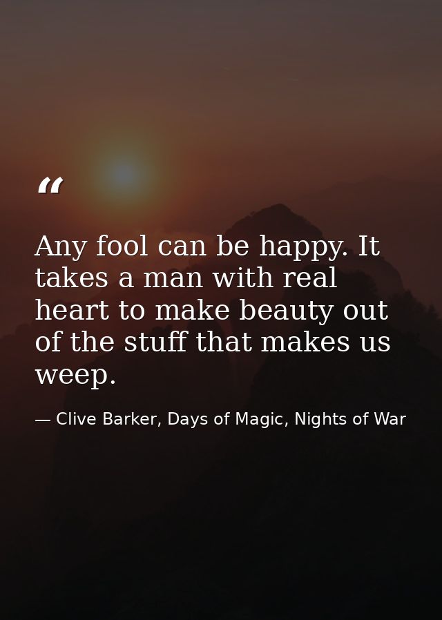 Any fool can be happy. It takes a man with real heart to make beauty out of the stuff that makes us weep. — Clive Barker, Days of Magic, Nights of War