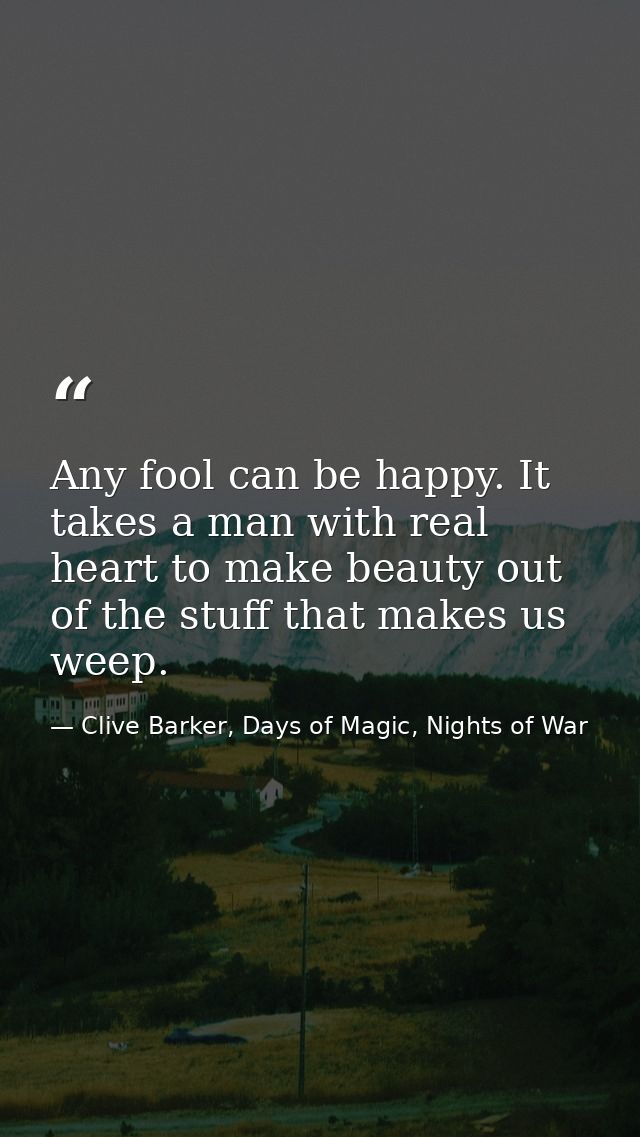 Any fool can be happy. It takes a man with real heart to make beauty out of the stuff that makes us weep. — Clive Barker, Days of Magic, Nights of War