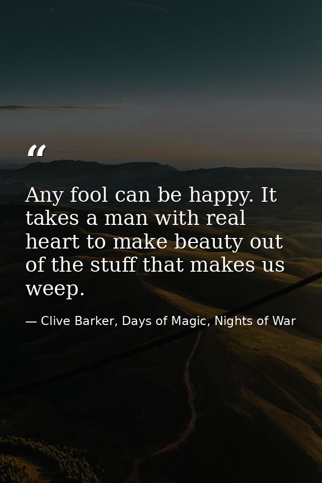 Any fool can be happy. It takes a man with real heart to make beauty out of the stuff that makes us weep. — Clive Barker, Days of Magic, Nights of War