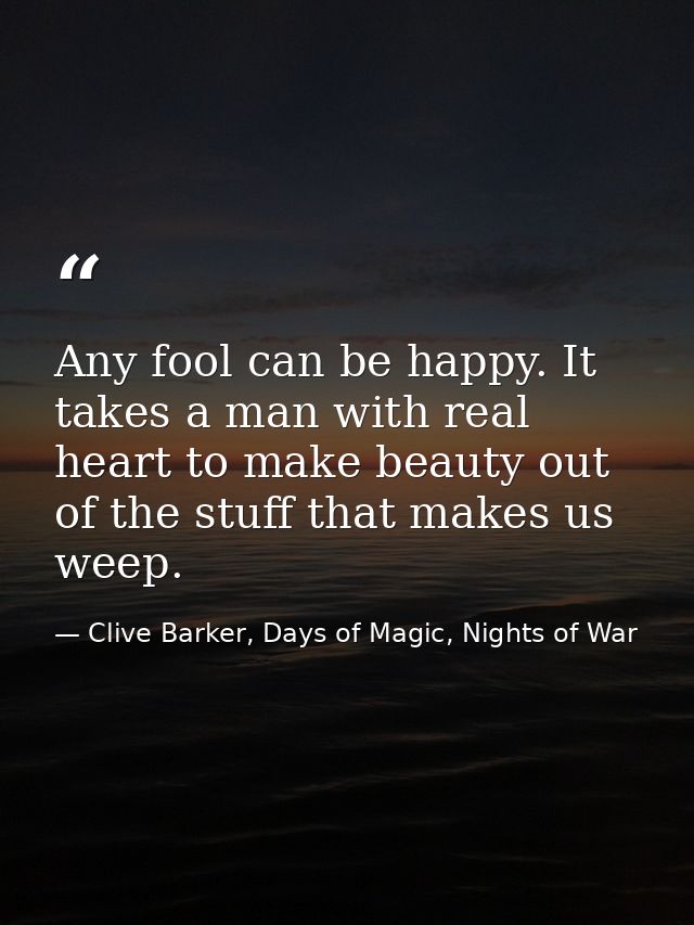 Any fool can be happy. It takes a man with real heart to make beauty out of the stuff that makes us weep. — Clive Barker, Days of Magic, Nights of War