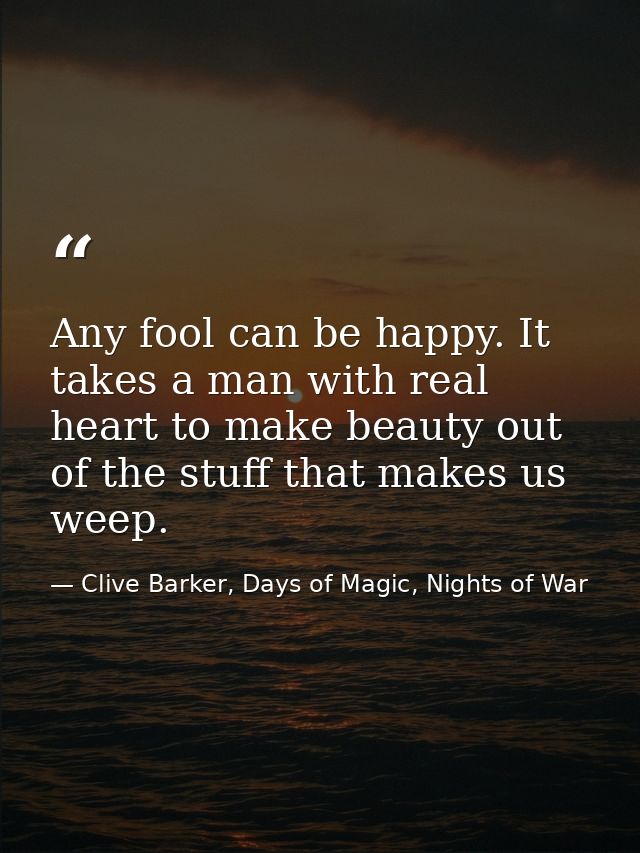 Any fool can be happy. It takes a man with real heart to make beauty out of the stuff that makes us weep. — Clive Barker, Days of Magic, Nights of War