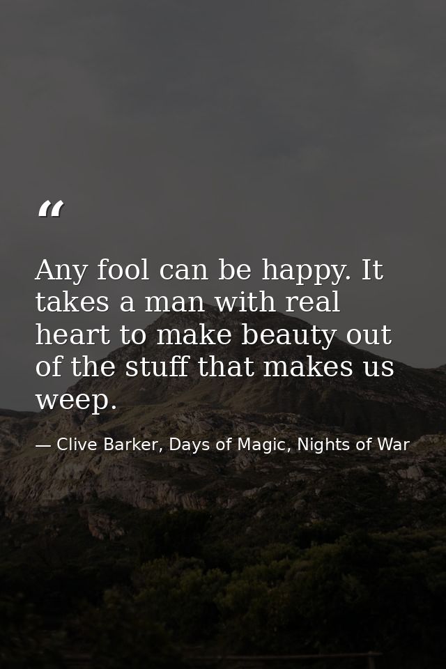 Any fool can be happy. It takes a man with real heart to make beauty out of the stuff that makes us weep. — Clive Barker, Days of Magic, Nights of War