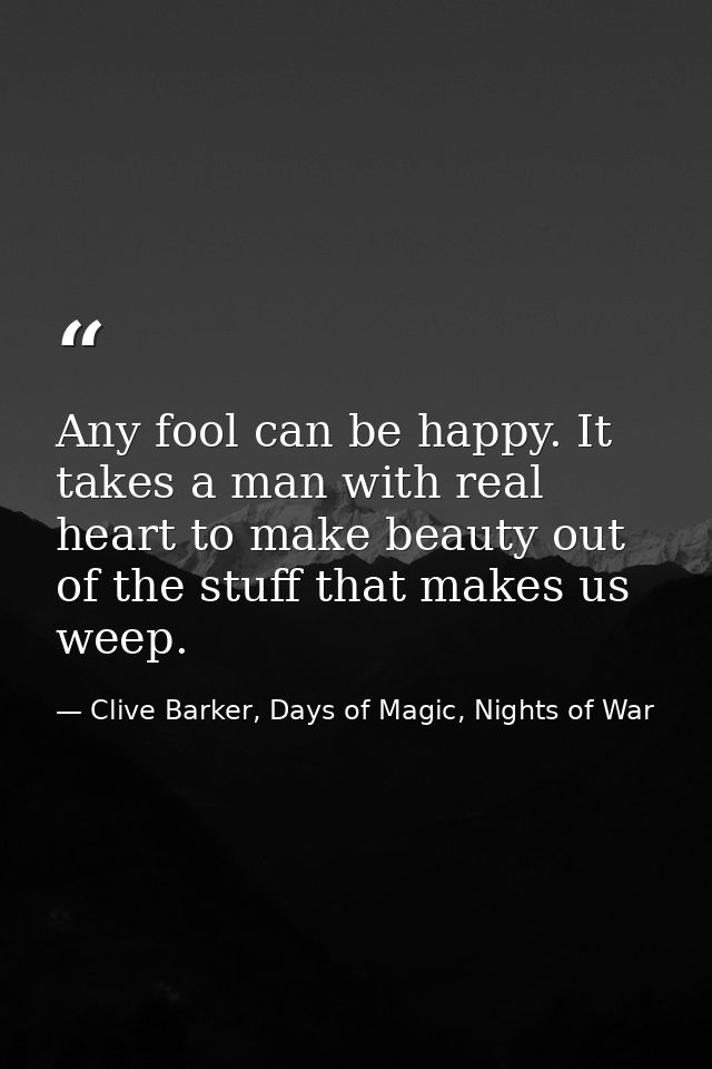 Any fool can be happy. It takes a man with real heart to make beauty out of the stuff that makes us weep. — Clive Barker, Days of Magic, Nights of War