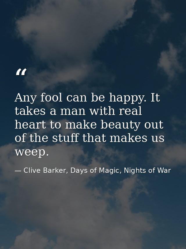 Any fool can be happy. It takes a man with real heart to make beauty out of the stuff that makes us weep. — Clive Barker, Days of Magic, Nights of War