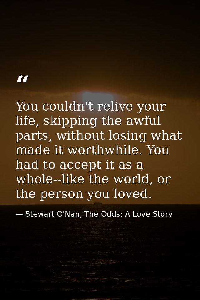 You couldn't relive your life, skipping the awful parts, without losing what made it worthwhile. You had to accept it as — Stewart O'Nan, The Odds: A Love Story