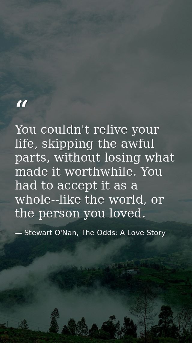 You couldn't relive your life, skipping the awful parts, without losing what made it worthwhile. You had to accept it as — Stewart O'Nan, The Odds: A Love Story