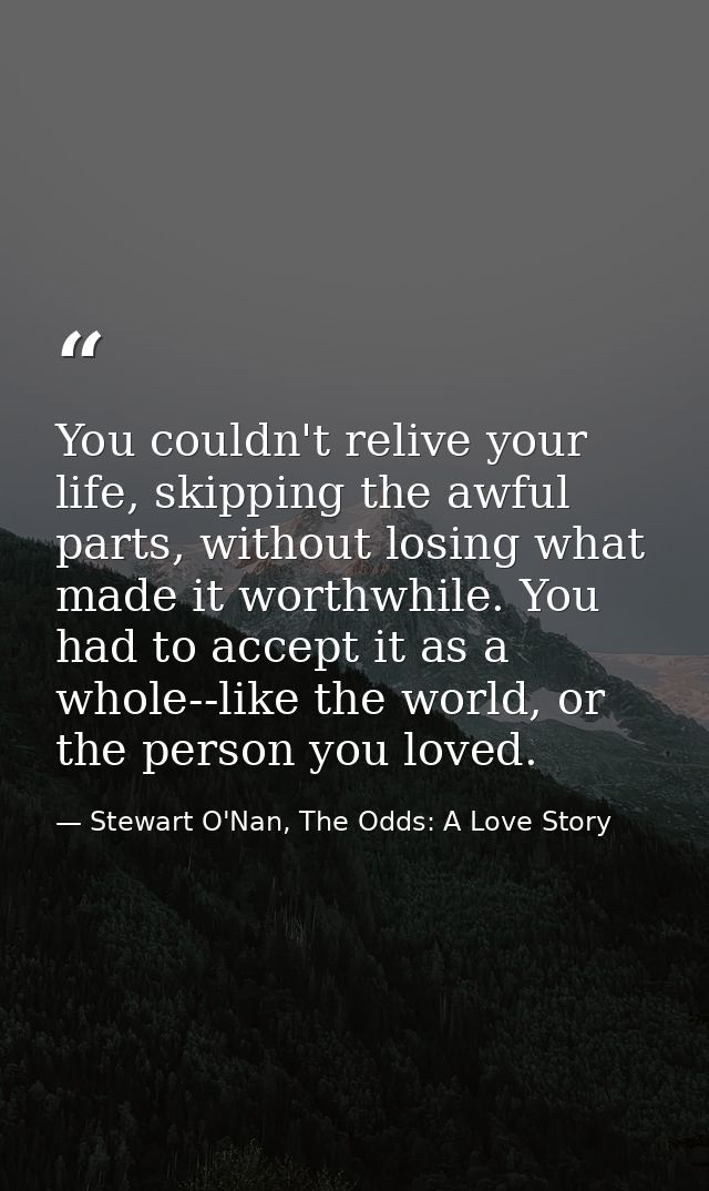 You couldn't relive your life, skipping the awful parts, without losing what made it worthwhile. You had to accept it as — Stewart O'Nan, The Odds: A Love Story