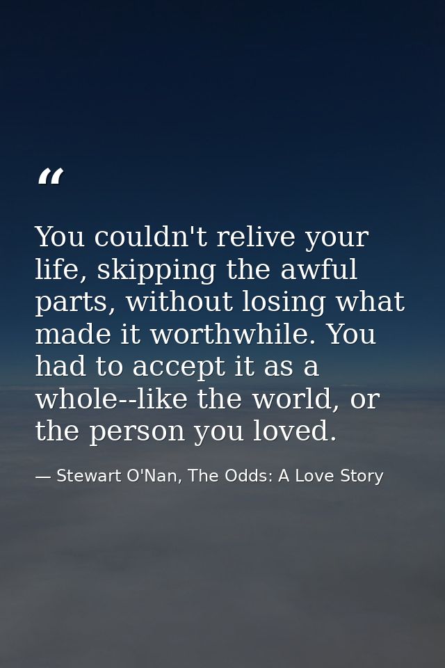 You couldn't relive your life, skipping the awful parts, without losing what made it worthwhile. You had to accept it as — Stewart O'Nan, The Odds: A Love Story