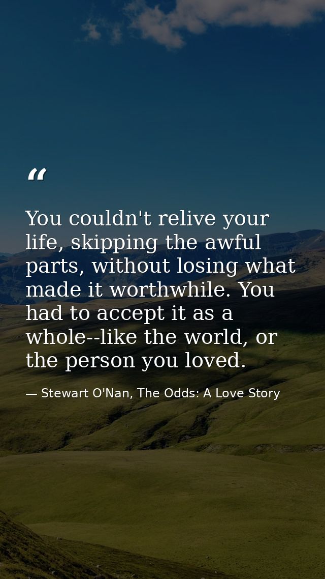 You couldn't relive your life, skipping the awful parts, without losing what made it worthwhile. You had to accept it as — Stewart O'Nan, The Odds: A Love Story