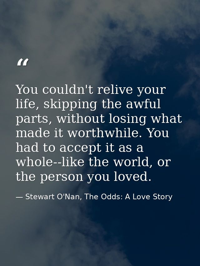You couldn't relive your life, skipping the awful parts, without losing what made it worthwhile. You had to accept it as — Stewart O'Nan, The Odds: A Love Story