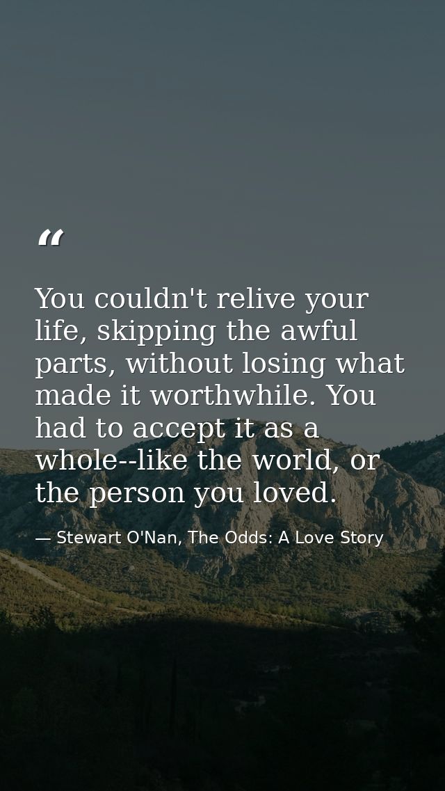 You couldn't relive your life, skipping the awful parts, without losing what made it worthwhile. You had to accept it as — Stewart O'Nan, The Odds: A Love Story