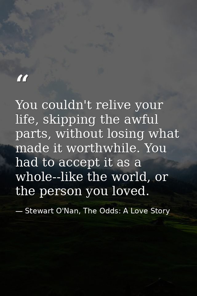 You couldn't relive your life, skipping the awful parts, without losing what made it worthwhile. You had to accept it as — Stewart O'Nan, The Odds: A Love Story