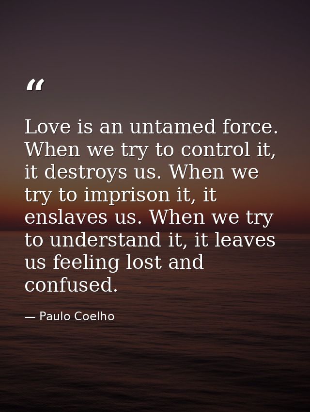Love is an untamed force. When we try to control it, it destroys us. When we try to imprison it, it enslaves us. When we — Paulo Coelho