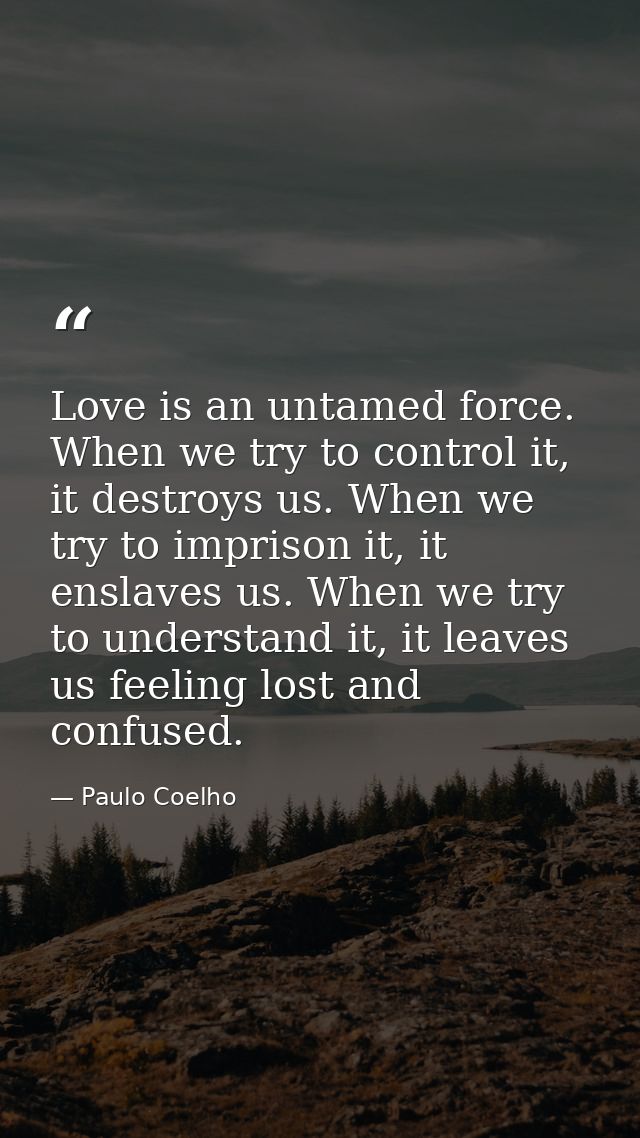 Love is an untamed force. When we try to control it, it destroys us. When we try to imprison it, it enslaves us. When we — Paulo Coelho