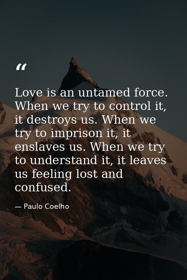 Love is an untamed force. When we try to control it, it destroys us. When we try to imprison it, it enslaves us. When we — Paulo Coelho