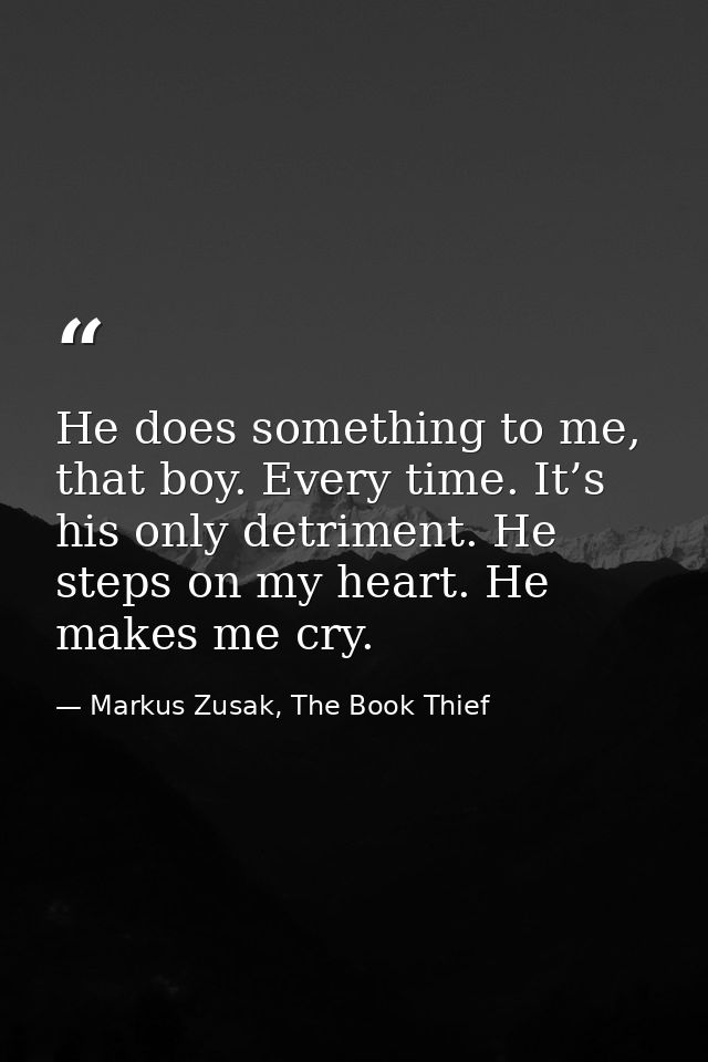 He does something to me, that boy. Every time. It’s his only detriment. He steps on my heart. He makes me cry. — Markus Zusak, The Book Thief