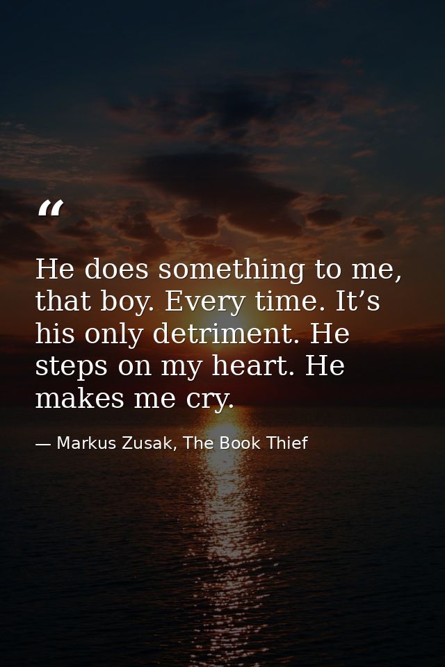 He does something to me, that boy. Every time. It’s his only detriment. He steps on my heart. He makes me cry. — Markus Zusak, The Book Thief