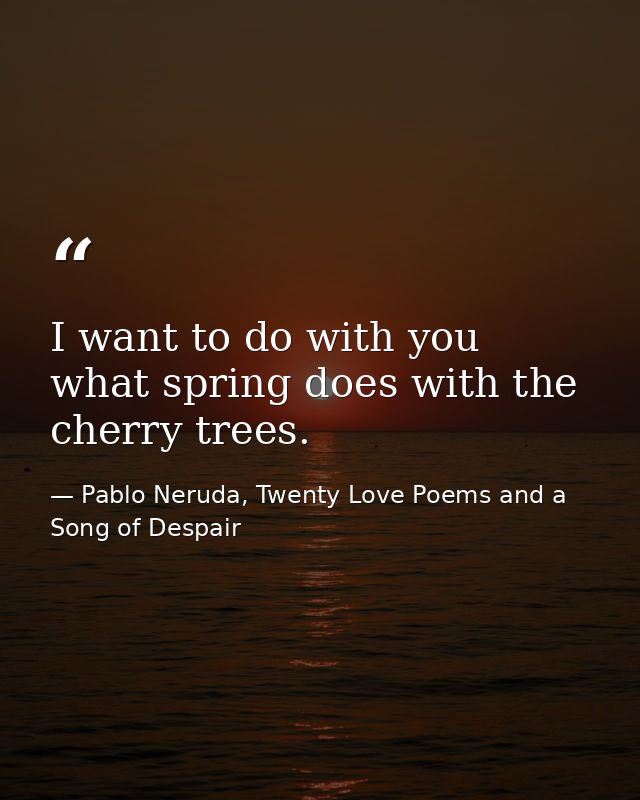 I want to do with you what spring does with the cherry trees. — Pablo Neruda, Twenty Love Poems and a Song of Despair