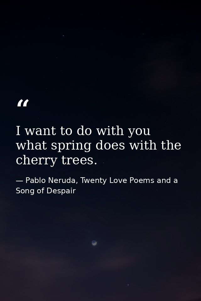 I want to do with you what spring does with the cherry trees. — Pablo Neruda, Twenty Love Poems and a Song of Despair