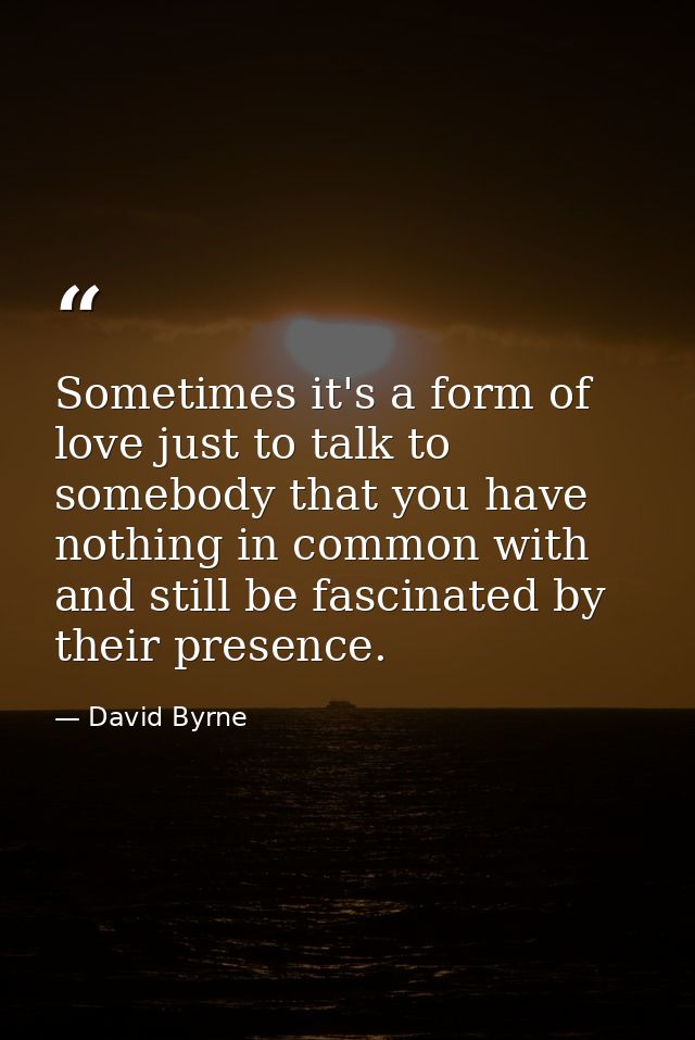 Sometimes it's a form of love just to talk to somebody that you have nothing in common with and still be fascinated by t — David Byrne